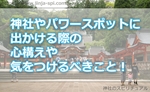 神社やパワースポットに出かける際の心構えや気をつけるべきことって何!?