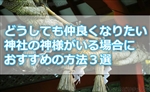 どうしても仲良くなりたい神社の神様がいる場合におすすめの方法３選