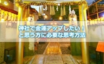 神社で金運アップしたい!と思う方に必要な思考方法