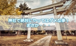 神社でこれだけは絶対にやってはダメな事!まさか参拝もせずに写真だけ撮ってさよなら?