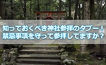 知っておくべき神社参拝のタブー!禁忌事項を守って参拝してますか?